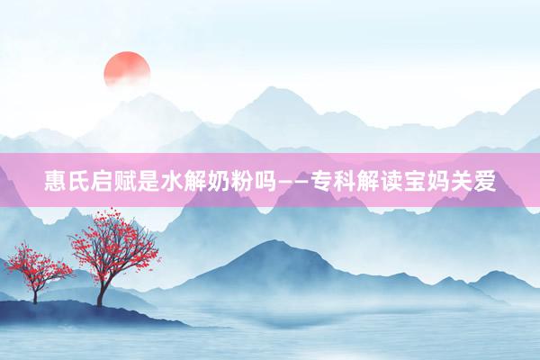 惠氏启赋是水解奶粉吗——专科解读宝妈关爱